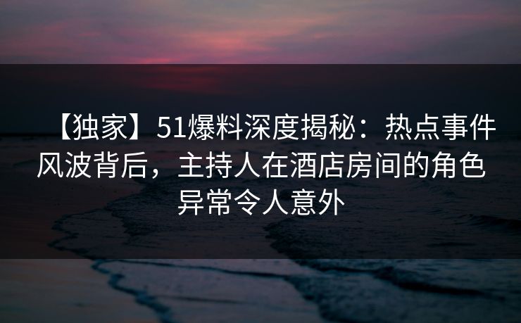 【独家】51爆料深度揭秘：热点事件风波背后，主持人在酒店房间的角色异常令人意外