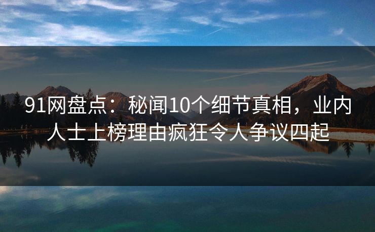 91网盘点：秘闻10个细节真相，业内人士上榜理由疯狂令人争议四起