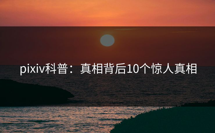 pixiv科普：真相背后10个惊人真相