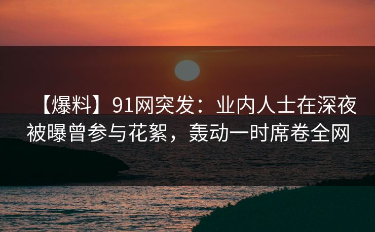 【爆料】91网突发：业内人士在深夜被曝曾参与花絮，轰动一时席卷全网