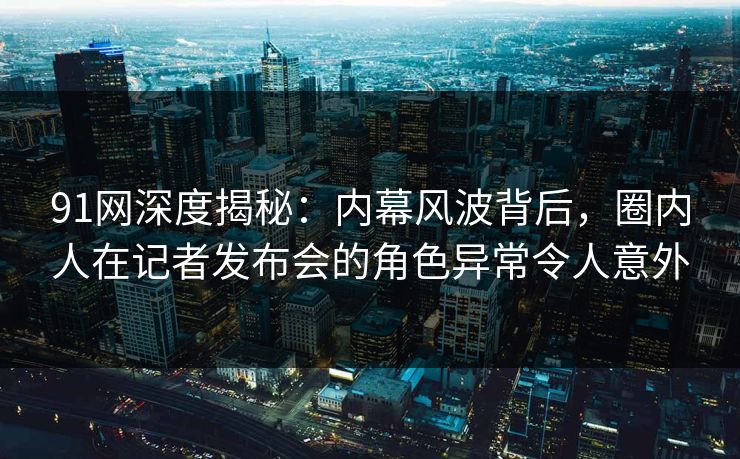 91网深度揭秘：内幕风波背后，圈内人在记者发布会的角色异常令人意外