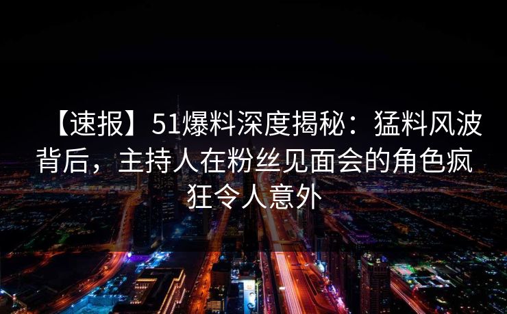【速报】51爆料深度揭秘：猛料风波背后，主持人在粉丝见面会的角色疯狂令人意外