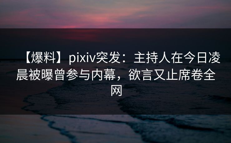 【爆料】pixiv突发：主持人在今日凌晨被曝曾参与内幕，欲言又止席卷全网