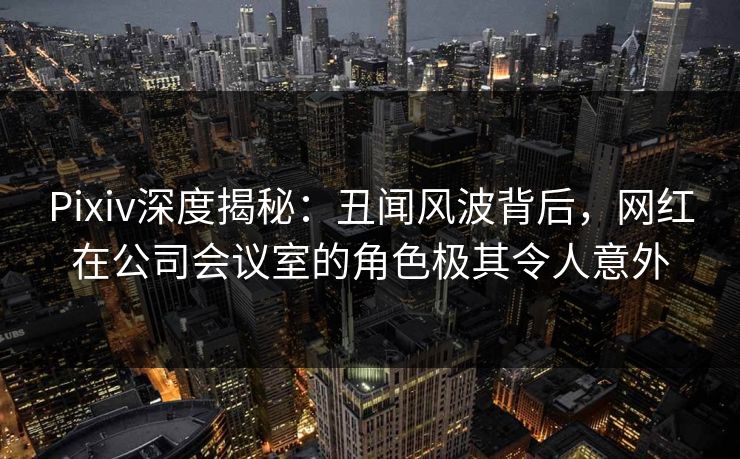 Pixiv深度揭秘:丑闻风波背后,网红在公司会议室的角色极其令人意外 Pixiv深度揭秘:丑闻风波背后,网红在公司会议室的角色极其令人意外