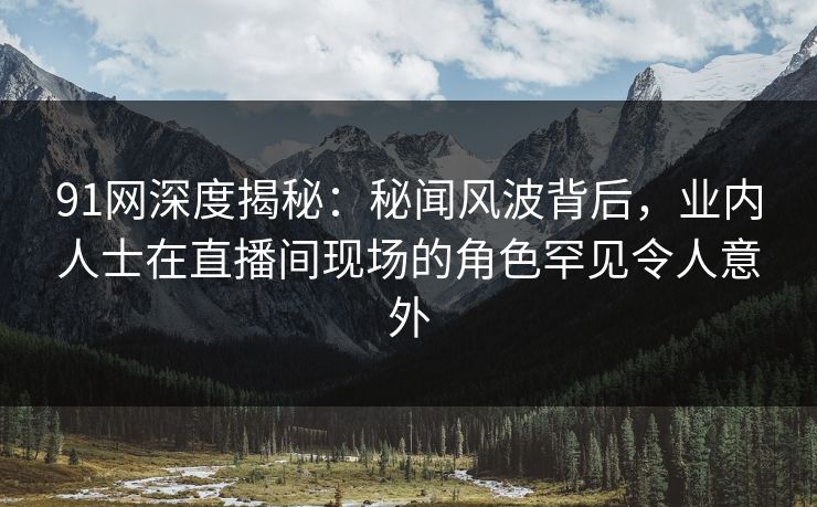 91网深度揭秘：秘闻风波背后，业内人士在直播间现场的角色罕见令人意外