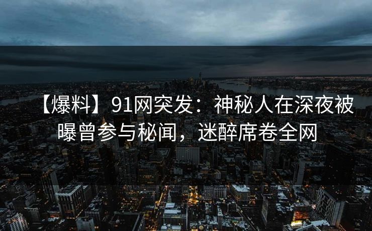 【爆料】91网突发：神秘人在深夜被曝曾参与秘闻，迷醉席卷全网