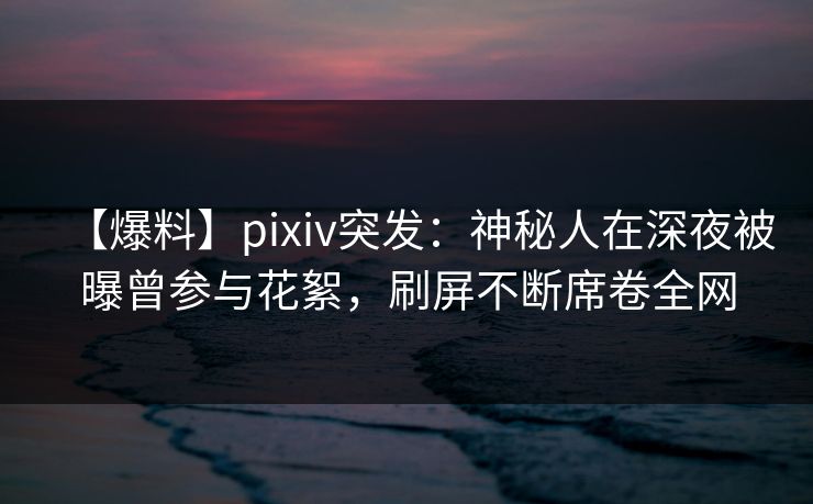 【爆料】pixiv突发：神秘人在深夜被曝曾参与花絮，刷屏不断席卷全网