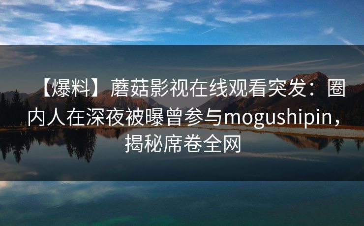 【爆料】蘑菇影视在线观看突发：圈内人在深夜被曝曾参与mogushipin，揭秘席卷全网