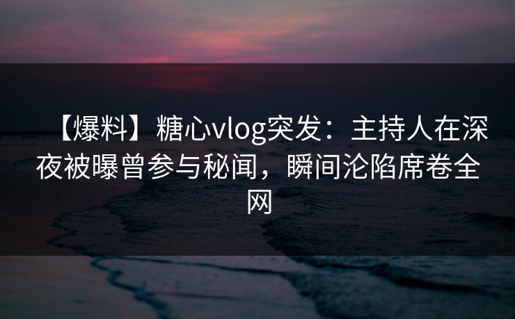 【爆料】糖心vlog突发：主持人在深夜被曝曾参与秘闻，瞬间沦陷席卷全网