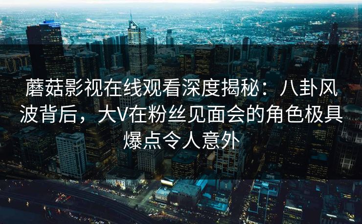 蘑菇影视在线观看深度揭秘：八卦风波背后，大V在粉丝见面会的角色极具爆点令人意外