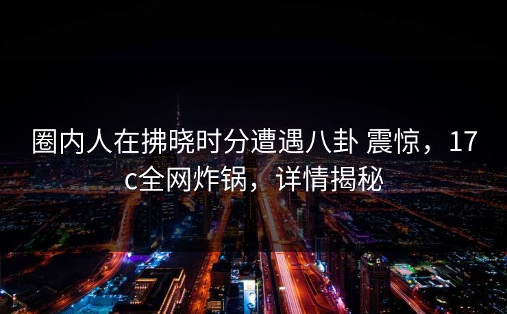 圈内人在拂晓时分遭遇八卦 震惊，17c全网炸锅，详情揭秘