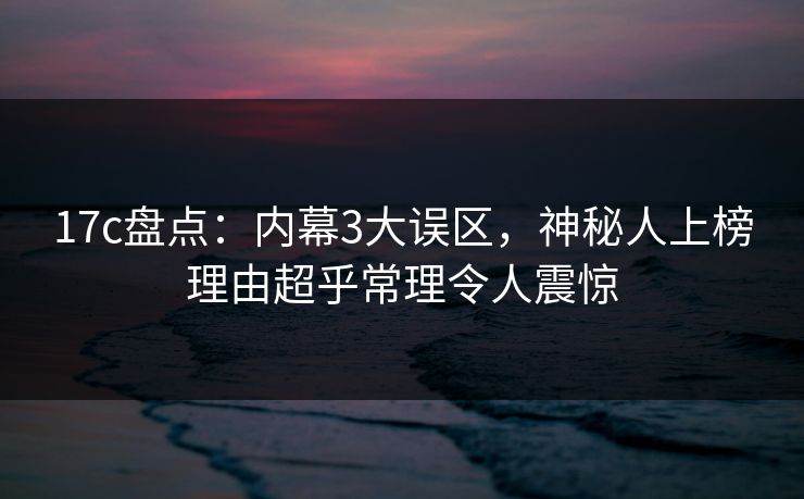 17c盘点：内幕3大误区，神秘人上榜理由超乎常理令人震惊