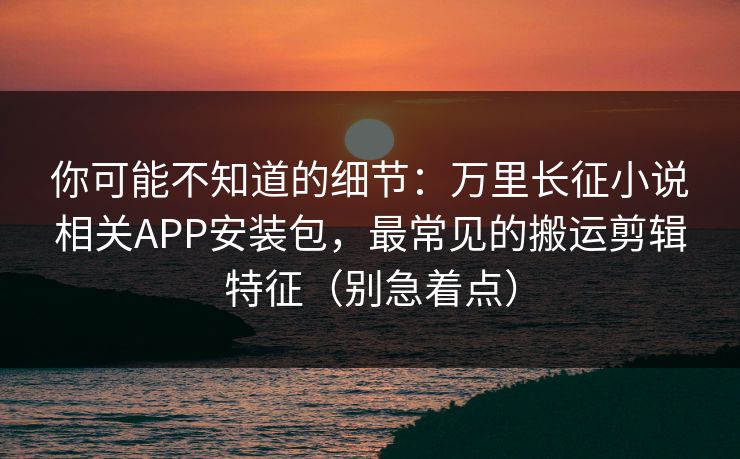 你可能不知道的细节：万里长征小说相关APP安装包，最常见的搬运剪辑特征（别急着点）