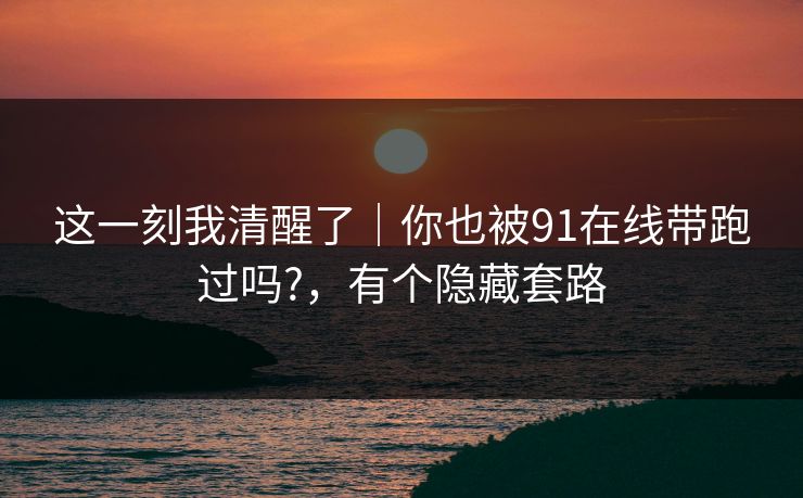 这一刻我清醒了｜你也被91在线带跑过吗?，有个隐藏套路