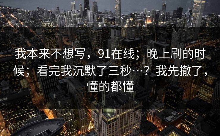 我本来不想写，91在线；晚上刷的时候；看完我沉默了三秒…？我先撤了，懂的都懂