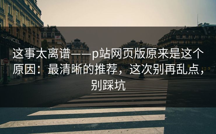 这事太离谱——p站网页版原来是这个原因：最清晰的推荐，这次别再乱点，别踩坑