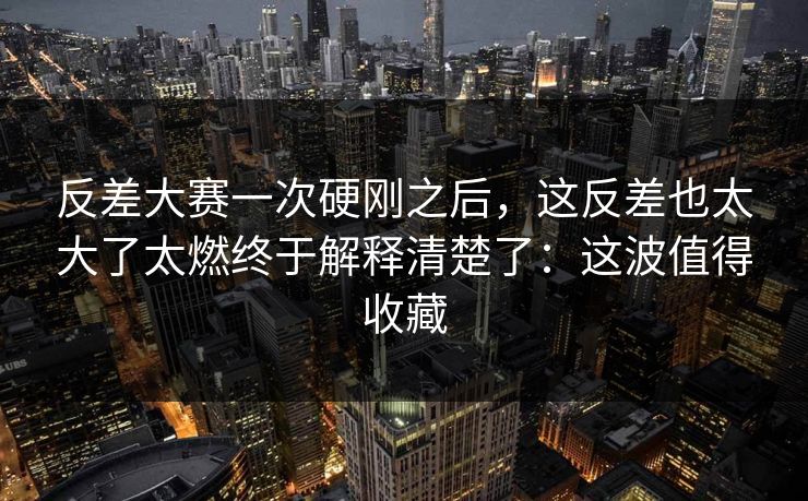 反差大赛一次硬刚之后，这反差也太大了太燃终于解释清楚了：这波值得收藏