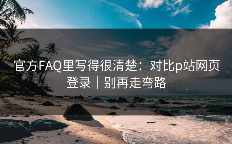 官方FAQ里写得很清楚：对比p站网页登录｜别再走弯路
