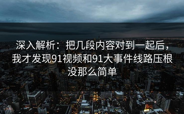 深入解析：把几段内容对到一起后，我才发现91视频和91大事件线路压根没那么简单