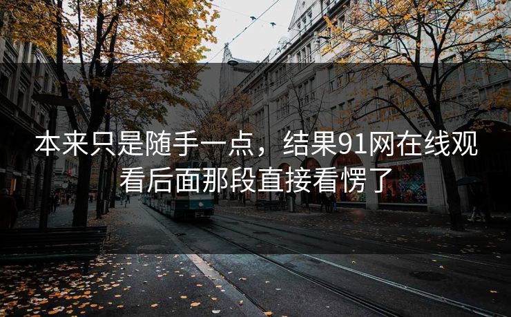 本来只是随手一点，结果91网在线观看后面那段直接看愣了
