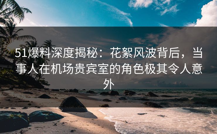 51爆料深度揭秘：花絮风波背后，当事人在机场贵宾室的角色极其令人意外