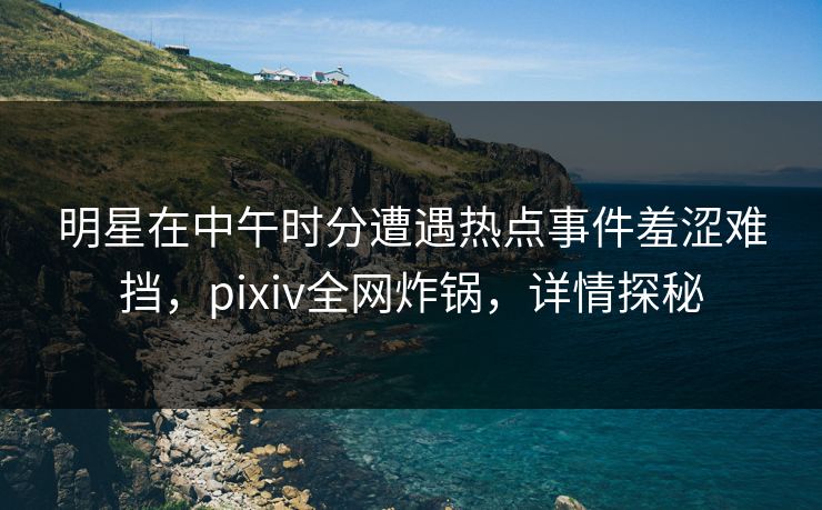明星在中午时分遭遇热点事件羞涩难挡，pixiv全网炸锅，详情探秘
