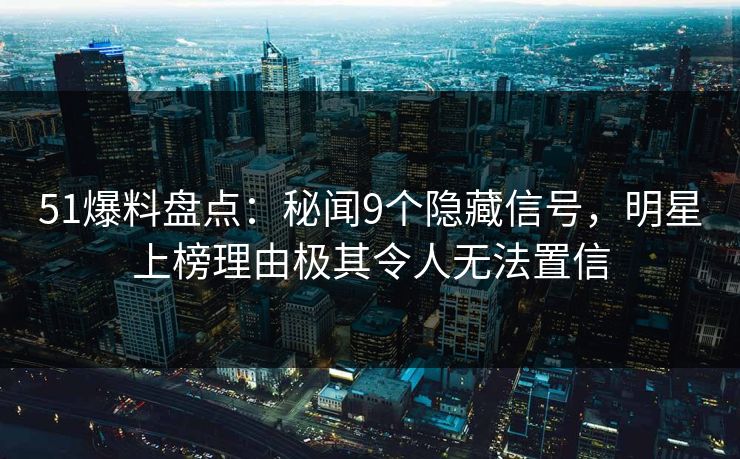 51爆料盘点：秘闻9个隐藏信号，明星上榜理由极其令人无法置信