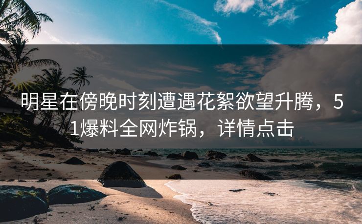 明星在傍晚时刻遭遇花絮欲望升腾，51爆料全网炸锅，详情点击