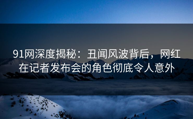 91网深度揭秘:丑闻风波背后,网红在记者发布会的角色彻底令人意外 91网深度揭秘:丑闻风波背后,网红在记者发布会的角色彻底令人意外