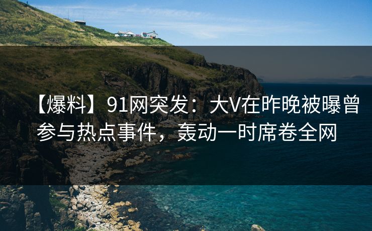 【爆料】91网突发：大V在昨晚被曝曾参与热点事件，轰动一时席卷全网