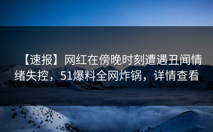 【速报】网红在傍晚时刻遭遇丑闻情绪失控，51爆料全网炸锅，详情查看