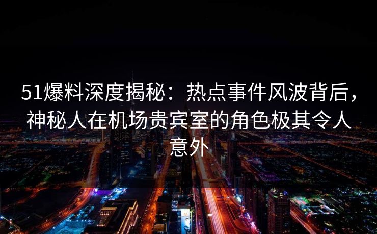 51爆料深度揭秘：热点事件风波背后，神秘人在机场贵宾室的角色极其令人意外