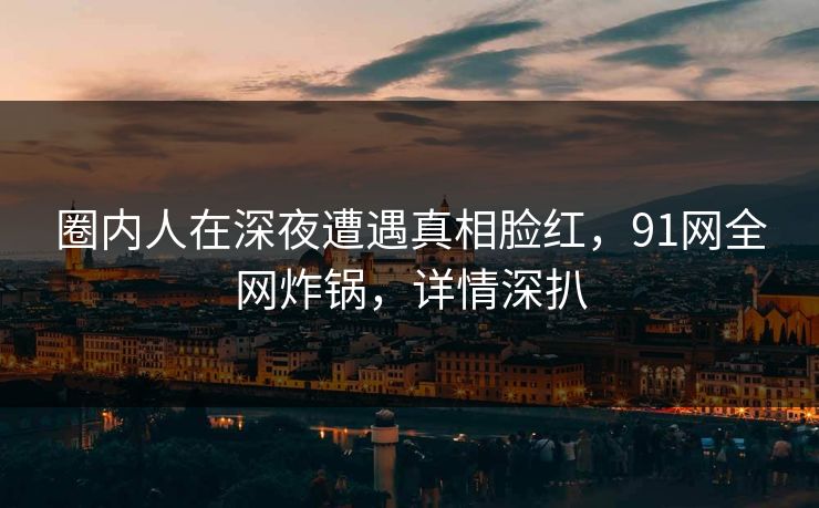 圈内人在深夜遭遇真相脸红，91网全网炸锅，详情深扒