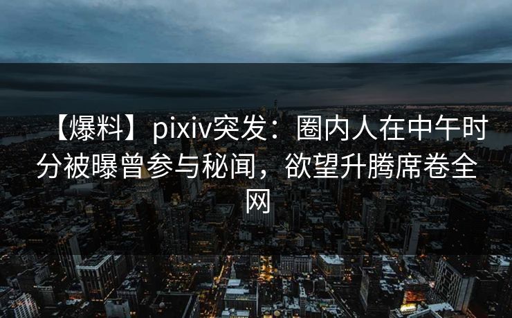 【爆料】pixiv突发：圈内人在中午时分被曝曾参与秘闻，欲望升腾席卷全网