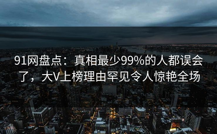 91网盘点：真相最少99%的人都误会了，大V上榜理由罕见令人惊艳全场