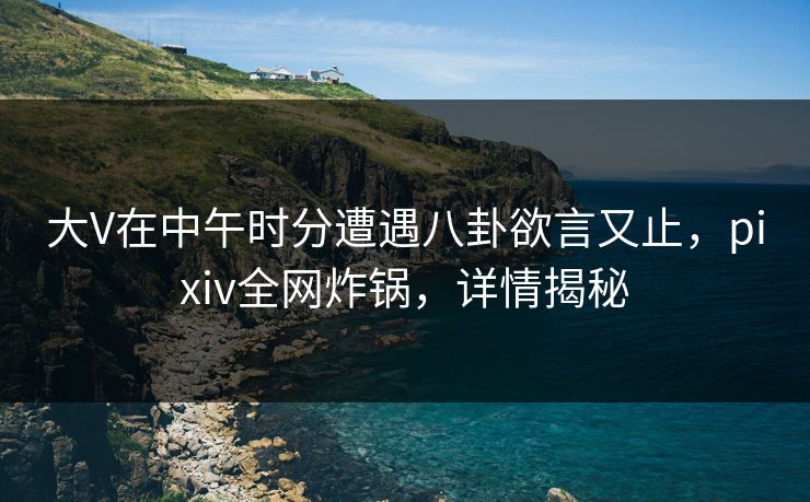 大V在中午时分遭遇八卦欲言又止,pixiv全网炸锅,详情揭秘 大V在中午时分遭遇八卦欲言又止,pixiv全网炸锅,详情揭秘