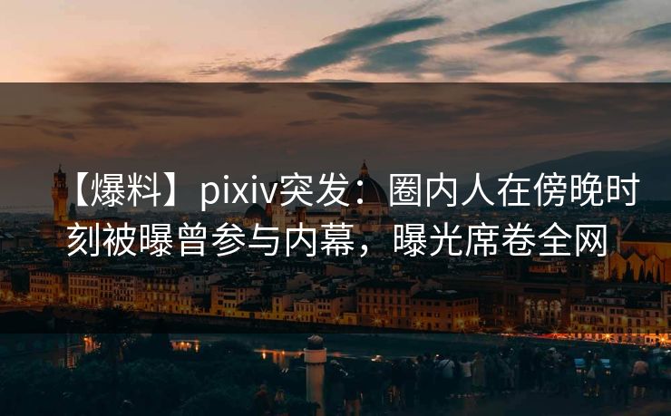 【爆料】pixiv突发：圈内人在傍晚时刻被曝曾参与内幕，曝光席卷全网