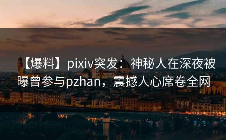 【爆料】pixiv突发：神秘人在深夜被曝曾参与pzhan，震撼人心席卷全网