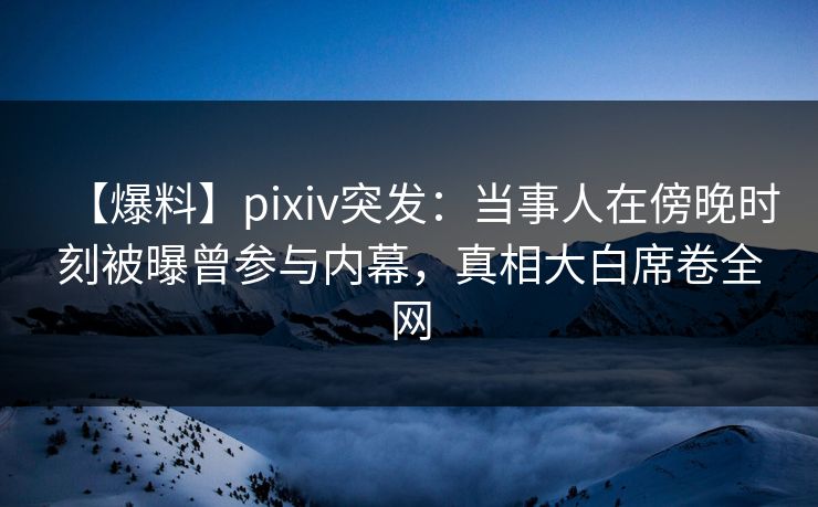 【爆料】pixiv突发:当事人在傍晚时刻被曝曾参与内幕,真相大白席卷全网 【爆料】pixiv突发:当事人在傍晚时刻被曝曾参与内幕,真相大白席卷全网