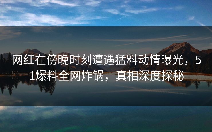 网红在傍晚时刻遭遇猛料动情曝光，51爆料全网炸锅，真相深度探秘