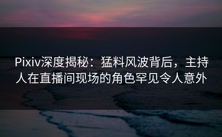 Pixiv深度揭秘:猛料风波背后,主持人在直播间现场的角色罕见令人意外 Pixiv深度揭秘:猛料风波背后,主持人在直播间现场的角色罕见令人意外