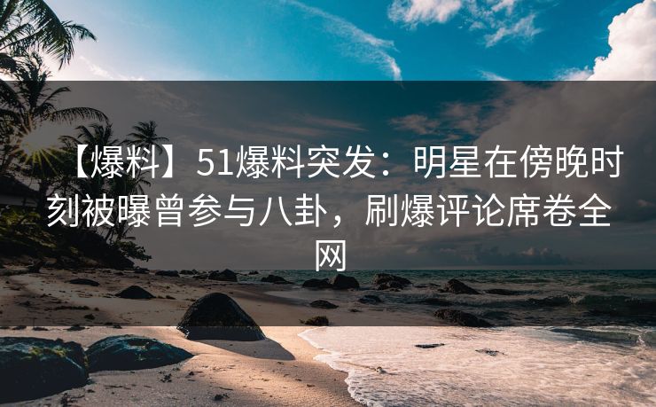 【爆料】51爆料突发：明星在傍晚时刻被曝曾参与八卦，刷爆评论席卷全网