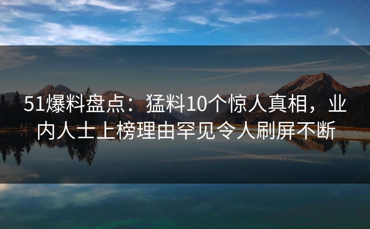 51爆料盘点:猛料10个惊人真相,业内人士上榜理由罕见令人刷屏不断 51爆料盘点:猛料10个惊人真相,业内人士上榜理由罕见令人刷屏不断