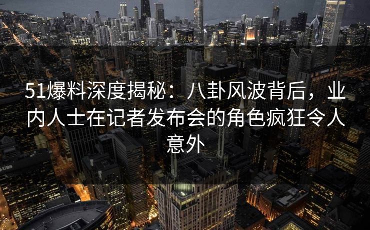 51爆料深度揭秘:八卦风波背后,业内人士在记者发布会的角色疯狂令人意外 51爆料深度揭秘:八卦风波背后,业内人士在记者发布会的角色疯狂令人意外