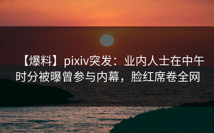 【爆料】pixiv突发:业内人士在中午时分被曝曾参与内幕,脸红席卷全网 【爆料】pixiv突发:业内人士在中午时分被曝曾参与内幕,脸红席卷全网