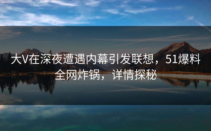 大V在深夜遭遇内幕引发联想,51爆料全网炸锅,详情探秘 大V在深夜遭遇内幕引发联想,51爆料全网炸锅,详情探秘