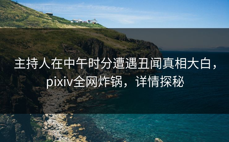 主持人在中午时分遭遇丑闻真相大白，pixiv全网炸锅，详情探秘