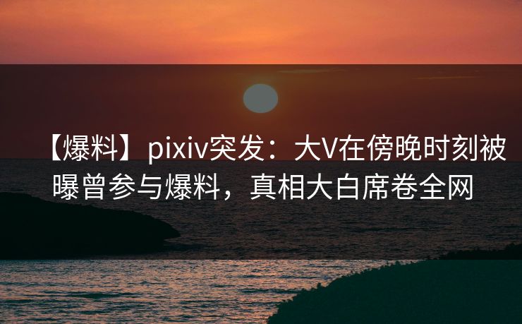 【爆料】pixiv突发：大V在傍晚时刻被曝曾参与爆料，真相大白席卷全网