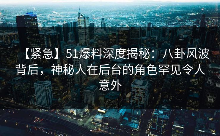 【紧急】51爆料深度揭秘:八卦风波背后,神秘人在后台的角色罕见令人意外 【紧急】51爆料深度揭秘:八卦风波背后,神秘人在后台的角色罕见令人意外