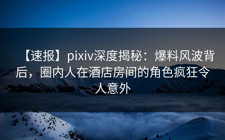 【速报】pixiv深度揭秘:爆料风波背后,圈内人在酒店房间的角色疯狂令人意外 【速报】pixiv深度揭秘:爆料风波背后,圈内人在酒店房间的角色疯狂令人意外